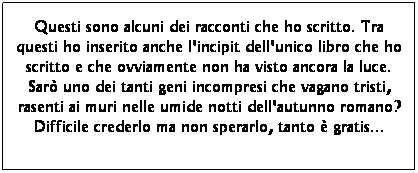 Casella di testo: Questi sono alcuni dei racconti che ho scritto. Tra questi ho inserito anche l'incipit dell'unico libro che ho scritto e che ovviamente non ha visto ancora la luce. Sar uno dei tanti geni incompresi che vagano tristi, rasenti ai muri nelle umide notti dell'autunno romano? Difficile crederlo ma non sperarlo, tanto  gratis...  